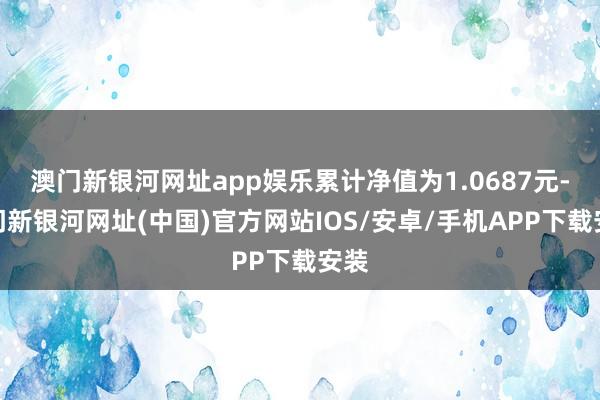 澳門新銀河網(wǎng)址app娛樂(lè)累計(jì)凈值為1.0687元-澳門新銀河網(wǎng)址(中國(guó))官方網(wǎng)站IOS/安卓/手機(jī)APP下載安裝