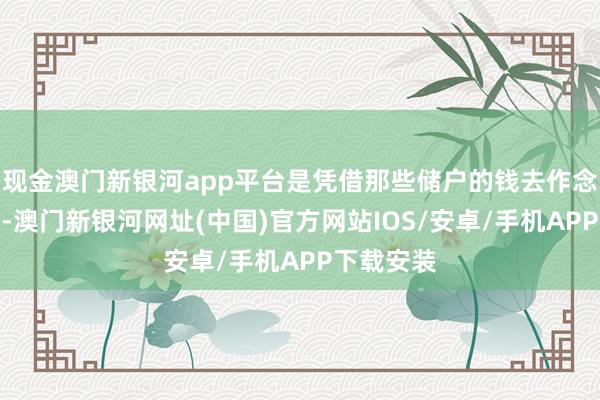 現金澳門新銀河app平臺是憑借那些儲戶的錢去作念二次投資-澳門新銀河網址(中國)官方網站IOS/安卓/手機APP下載安裝