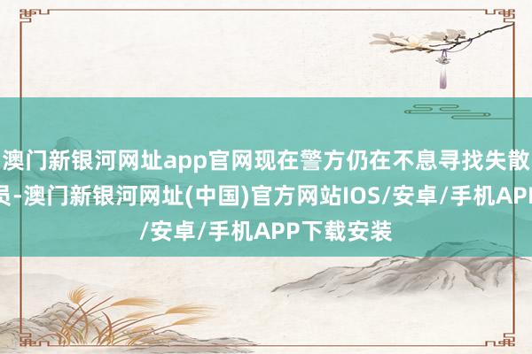 澳門新銀河網址app官網現在警方仍在不息尋找失散東說念主員-澳門新銀河網址(中國)官方網站IOS/安卓/手機APP下載安裝