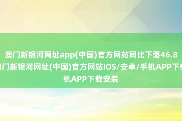 澳門新銀河網(wǎng)址app(中國)官方網(wǎng)站同比下落46.85%-澳門新銀河網(wǎng)址(中國)官方網(wǎng)站IOS/安卓/手機APP下載安裝