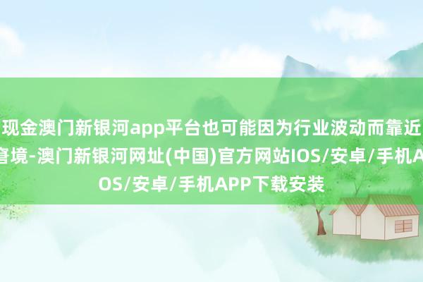 現金澳門新銀河app平臺也可能因為行業波動而靠近收入減少的窘境-澳門新銀河網址(中國)官方網站IOS/安卓/手機APP下載安裝