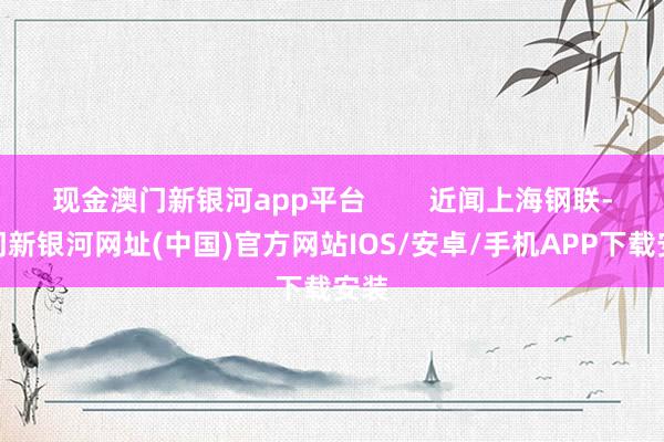 現金澳門新銀河app平臺        近聞上海鋼聯-澳門新銀河網址(中國)官方網站IOS/安卓/手機APP下載安裝