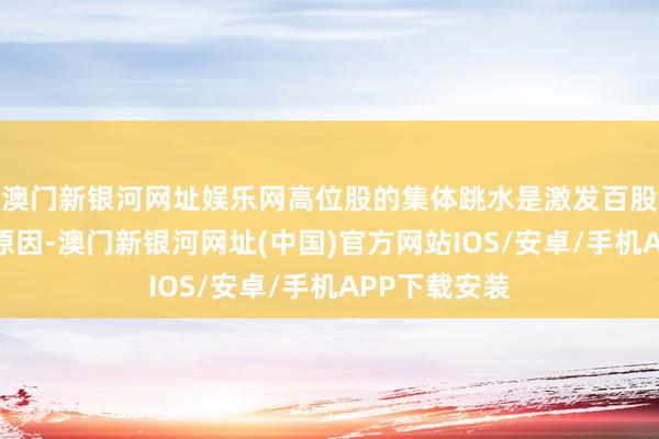 澳門新銀河網址娛樂網高位股的集體跳水是激發百股跌停的主要原因-澳門新銀河網址(中國)官方網站IOS/安卓/手機APP下載安裝