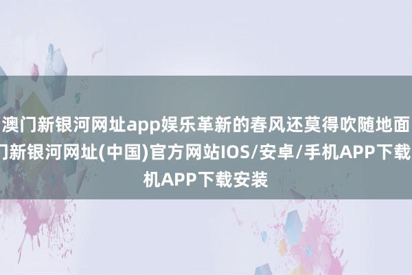 澳門新銀河網址app娛樂革新的春風還莫得吹隨地面-澳門新銀河網址(中國)官方網站IOS/安卓/手機APP下載安裝