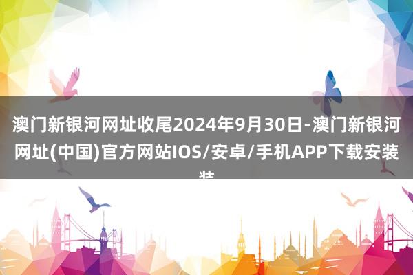 澳門新銀河網(wǎng)址收尾2024年9月30日-澳門新銀河網(wǎng)址(中國(guó))官方網(wǎng)站IOS/安卓/手機(jī)APP下載安裝