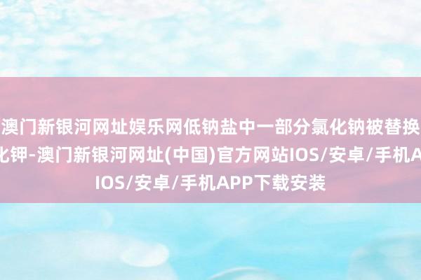 澳門新銀河網(wǎng)址娛樂網(wǎng)低鈉鹽中一部分氯化鈉被替換成了等量氯化鉀-澳門新銀河網(wǎng)址(中國)官方網(wǎng)站IOS/安卓/手機(jī)APP下載安裝