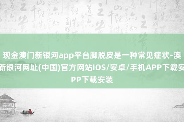 現(xiàn)金澳門新銀河app平臺腳脫皮是一種常見癥狀-澳門新銀河網(wǎng)址(中國)官方網(wǎng)站IOS/安卓/手機(jī)APP下載安裝