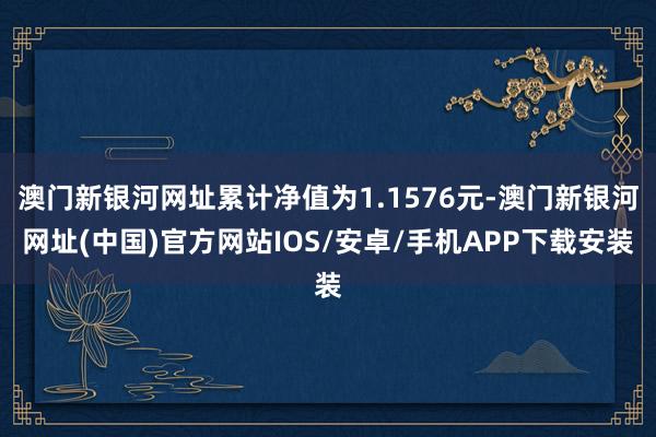 澳門新銀河網址累計凈值為1.1576元-澳門新銀河網址(中國)官方網站IOS/安卓/手機APP下載安裝