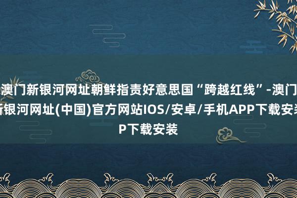 澳門新銀河網址朝鮮指責好意思國“跨越紅線”-澳門新銀河網址(中國)官方網站IOS/安卓/手機APP下載安裝