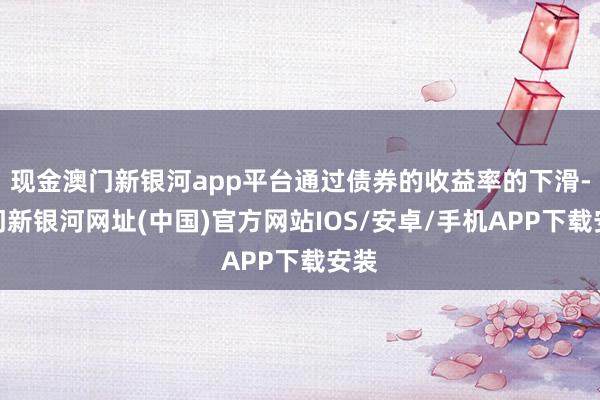 現(xiàn)金澳門新銀河app平臺通過債券的收益率的下滑-澳門新銀河網(wǎng)址(中國)官方網(wǎng)站IOS/安卓/手機APP下載安裝