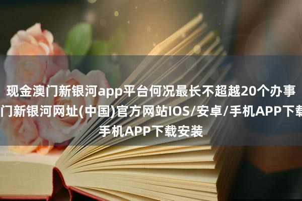 現金澳門新銀河app平臺何況最長不超越20個辦事日-澳門新銀河網址(中國)官方網站IOS/安卓/手機APP下載安裝