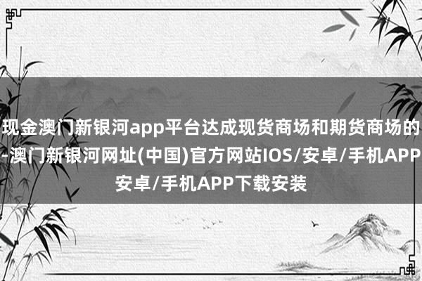 現金澳門新銀河app平臺達成現貨商場和期貨商場的有機鳩合-澳門新銀河網址(中國)官方網站IOS/安卓/手機APP下載安裝