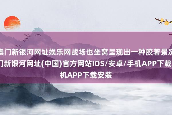 澳門新銀河網址娛樂網戰場也坐窩呈現出一種膠著景況-澳門新銀河網址(中國)官方網站IOS/安卓/手機APP下載安裝