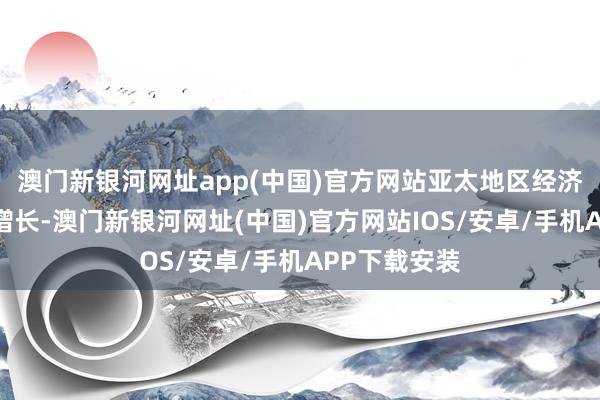 澳門新銀河網址app(中國)官方網站亞太地區經濟保持了強盛增長-澳門新銀河網址(中國)官方網站IOS/安卓/手機APP下載安裝