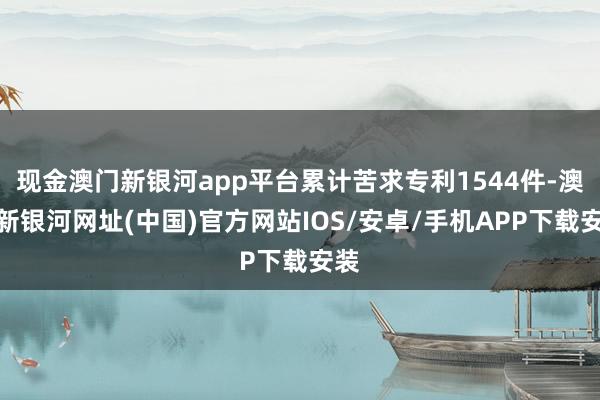 現金澳門新銀河app平臺累計苦求專利1544件-澳門新銀河網址(中國)官方網站IOS/安卓/手機APP下載安裝