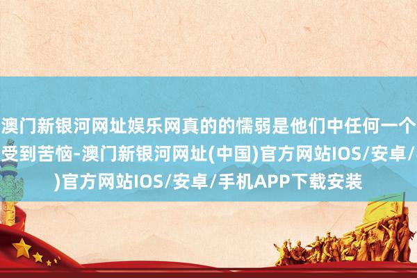 澳門新銀河網址娛樂網真的的懦弱是他們中任何一個東說念主王人可能受到苦惱-澳門新銀河網址(中國)官方網站IOS/安卓/手機APP下載安裝