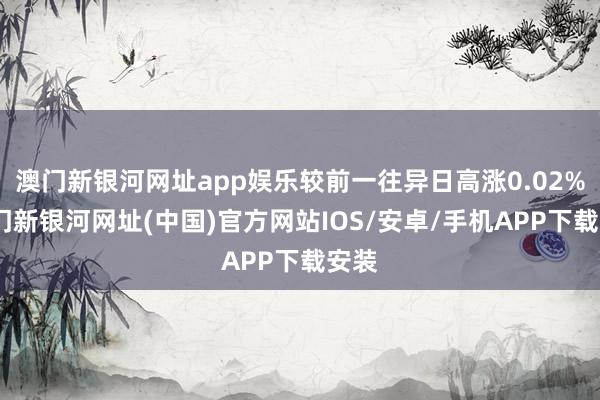 澳門新銀河網址app娛樂較前一往異日高漲0.02%-澳門新銀河網址(中國)官方網站IOS/安卓/手機APP下載安裝