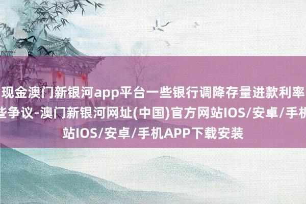 現金澳門新銀河app平臺一些銀行調降存量進款利率的經過引起一些爭議-澳門新銀河網址(中國)官方網站IOS/安卓/手機APP下載安裝