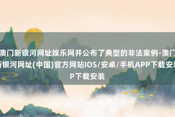 澳門新銀河網址娛樂網并公布了典型的非法案例-澳門新銀河網址(中國)官方網站IOS/安卓/手機APP下載安裝