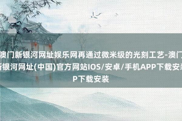 澳門新銀河網址娛樂網再通過微米級的光刻工藝-澳門新銀河網址(中國)官方網站IOS/安卓/手機APP下載安裝