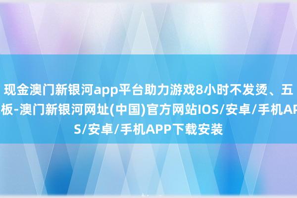 現金澳門新銀河app平臺助力游戲8小時不發燙、五年耐用大電板-澳門新銀河網址(中國)官方網站IOS/安卓/手機APP下載安裝