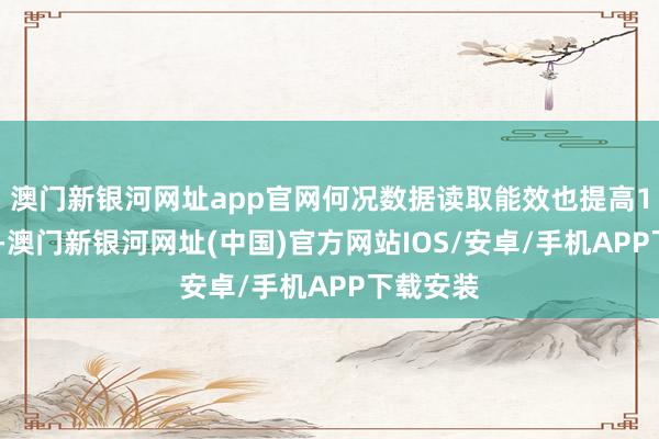 澳門新銀河網址app官網何況數據讀取能效也提高10%以上-澳門新銀河網址(中國)官方網站IOS/安卓/手機APP下載安裝