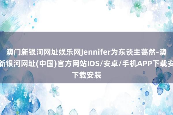 澳門新銀河網址娛樂網Jennifer為東談主藹然-澳門新銀河網址(中國)官方網站IOS/安卓/手機APP下載安裝