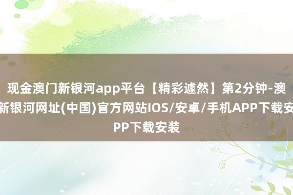 現金澳門新銀河app平臺【精彩遽然】第2分鐘-澳門新銀河網址(中國)官方網站IOS/安卓/手機APP下載安裝