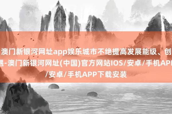 澳門新銀河網址app娛樂城市不絕提高發展能級、創造發展機遇-澳門新銀河網址(中國)官方網站IOS/安卓/手機APP下載安裝