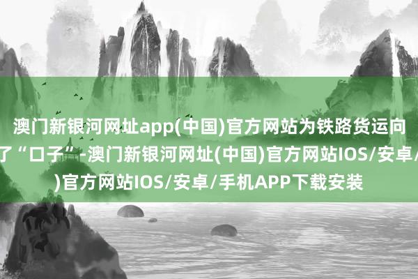 澳門新銀河網址app(中國)官方網站為鐵路貨運向鐵路物流治愈大開了“口子”-澳門新銀河網址(中國)官方網站IOS/安卓/手機APP下載安裝