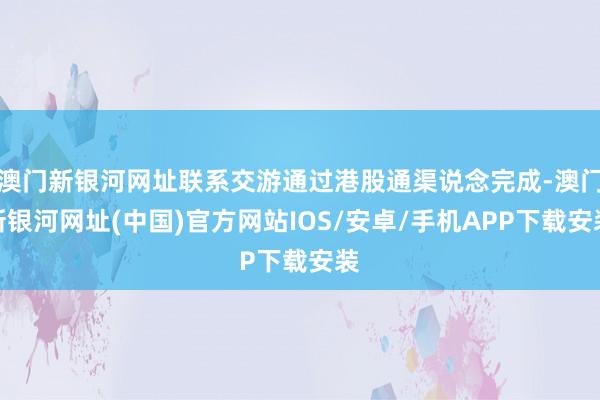 澳門新銀河網址聯系交游通過港股通渠說念完成-澳門新銀河網址(中國)官方網站IOS/安卓/手機APP下載安裝