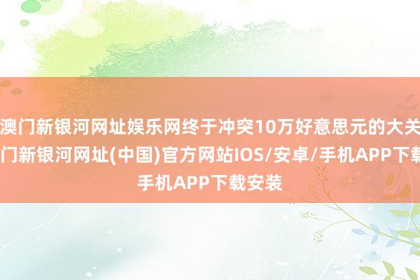 澳門新銀河網址娛樂網終于沖突10萬好意思元的大關了-澳門新銀河網址(中國)官方網站IOS/安卓/手機APP下載安裝