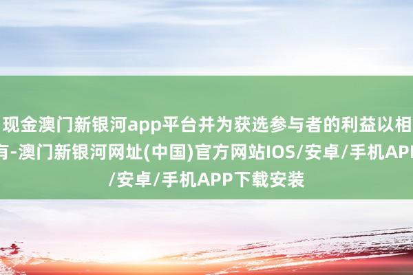 現金澳門新銀河app平臺并為獲選參與者的利益以相信神氣握有-澳門新銀河網址(中國)官方網站IOS/安卓/手機APP下載安裝