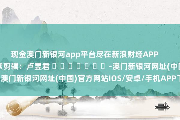 現金澳門新銀河app平臺盡在新浪財經APP            						包袱剪輯：盧昱君 							-澳門新銀河網址(中國)官方網站IOS/安卓/手機APP下載安裝