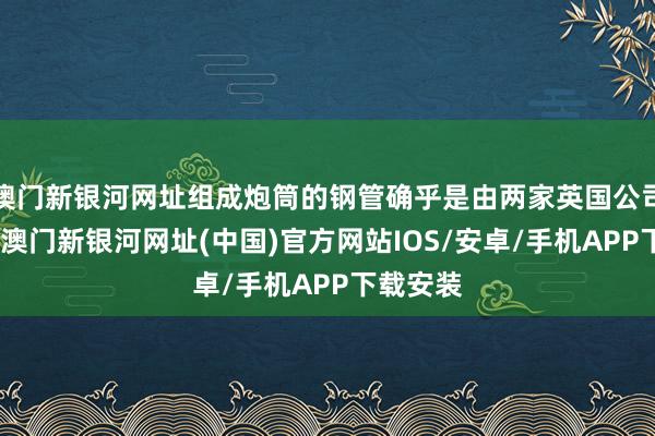 澳門新銀河網(wǎng)址組成炮筒的鋼管確乎是由兩家英國公司制造的-澳門新銀河網(wǎng)址(中國)官方網(wǎng)站IOS/安卓/手機(jī)APP下載安裝