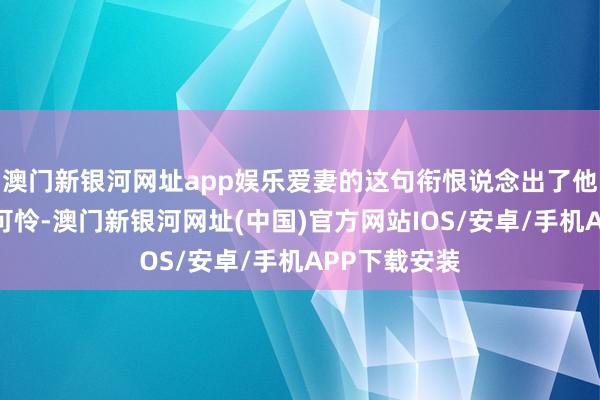 澳門新銀河網址app娛樂愛妻的這句銜恨說念出了他們的無奈與可憐-澳門新銀河網址(中國)官方網站IOS/安卓/手機APP下載安裝