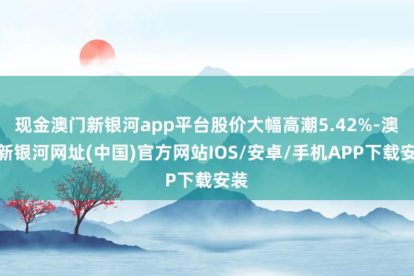 現(xiàn)金澳門新銀河app平臺股價大幅高潮5.42%-澳門新銀河網(wǎng)址(中國)官方網(wǎng)站IOS/安卓/手機APP下載安裝