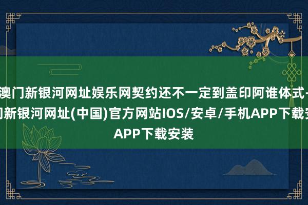 澳門新銀河網址娛樂網契約還不一定到蓋印阿誰體式-澳門新銀河網址(中國)官方網站IOS/安卓/手機APP下載安裝