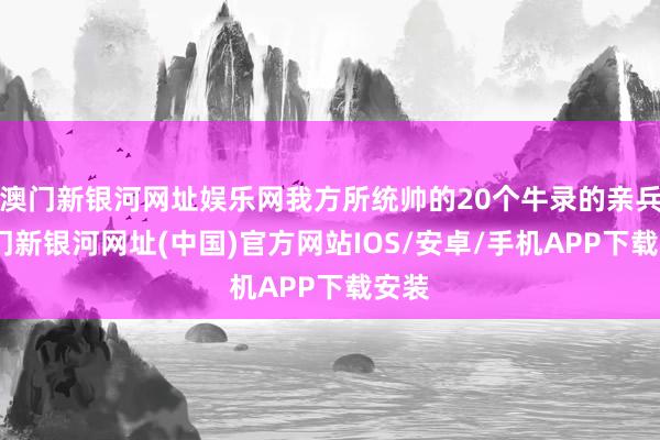 澳門新銀河網址娛樂網我方所統帥的20個牛錄的親兵-澳門新銀河網址(中國)官方網站IOS/安卓/手機APP下載安裝