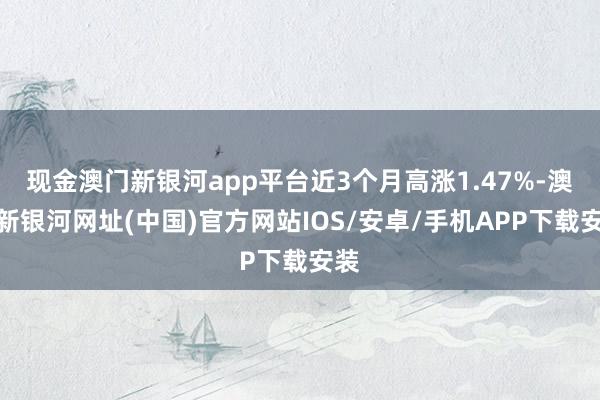 現金澳門新銀河app平臺近3個月高漲1.47%-澳門新銀河網址(中國)官方網站IOS/安卓/手機APP下載安裝