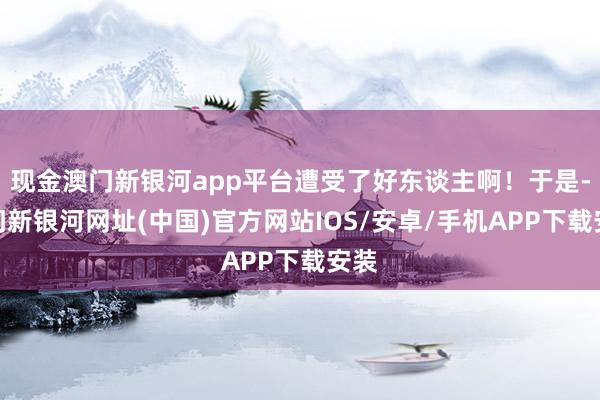 現(xiàn)金澳門新銀河app平臺遭受了好東談主啊！于是-澳門新銀河網(wǎng)址(中國)官方網(wǎng)站IOS/安卓/手機APP下載安裝