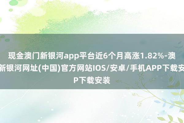 現(xiàn)金澳門新銀河app平臺近6個月高漲1.82%-澳門新銀河網(wǎng)址(中國)官方網(wǎng)站IOS/安卓/手機(jī)APP下載安裝