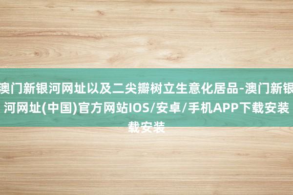 澳門新銀河網址以及二尖瓣樹立生意化居品-澳門新銀河網址(中國)官方網站IOS/安卓/手機APP下載安裝