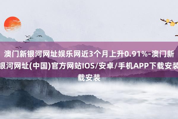 澳門新銀河網址娛樂網近3個月上升0.91%-澳門新銀河網址(中國)官方網站IOS/安卓/手機APP下載安裝