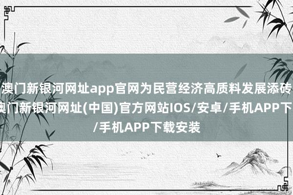 澳門新銀河網址app官網為民營經濟高質料發展添磚加瓦-澳門新銀河網址(中國)官方網站IOS/安卓/手機APP下載安裝