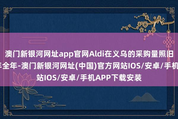 澳門新銀河網(wǎng)址app官網(wǎng)Aldi在義烏的采購量照舊高出了2020年全年-澳門新銀河網(wǎng)址(中國)官方網(wǎng)站IOS/安卓/手機(jī)APP下載安裝