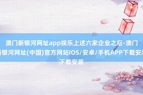 澳門新銀河網址app娛樂　　上述六家企業之后-澳門新銀河網址(中國)官方網站IOS/安卓/手機APP下載安裝