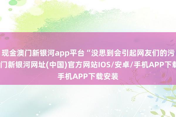 現金澳門新銀河app平臺“沒思到會引起網友們的污蔑-澳門新銀河網址(中國)官方網站IOS/安卓/手機APP下載安裝