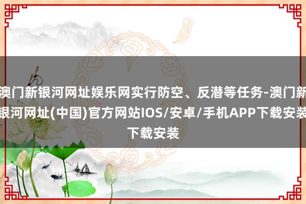 澳門新銀河網(wǎng)址娛樂(lè)網(wǎng)實(shí)行防空、反潛等任務(wù)-澳門新銀河網(wǎng)址(中國(guó))官方網(wǎng)站IOS/安卓/手機(jī)APP下載安裝