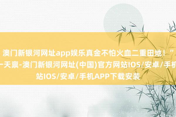 澳門新銀河網(wǎng)址app娛樂真金不怕火血二重田地！”“好恐怖的同一天稟-澳門新銀河網(wǎng)址(中國)官方網(wǎng)站IOS/安卓/手機(jī)APP下載安裝